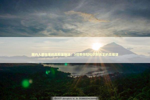 圈内人都在用的高阶鉴别法：3招教你轻松识别真正的高端货